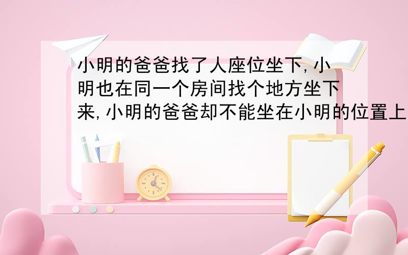 小明的爸爸找了人座位坐下,小明也在同一个房间找个地方坐下来,小明的爸爸却不能坐在小明的位置上,小明