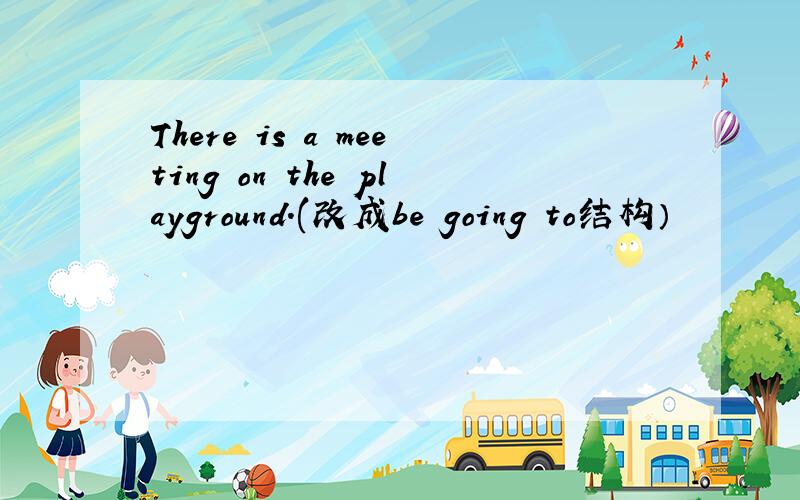 There is a meeting on the playground.(改成be going to结构）