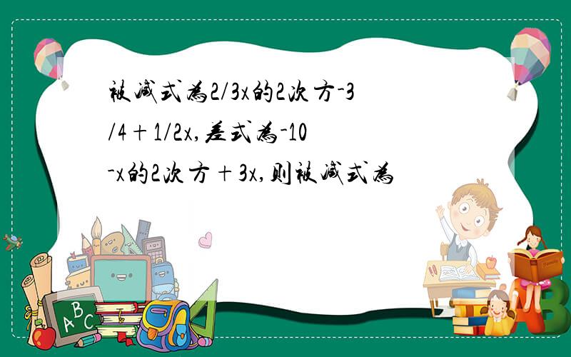 被减式为2/3x的2次方-3/4+1/2x,差式为-10-x的2次方+3x,则被减式为