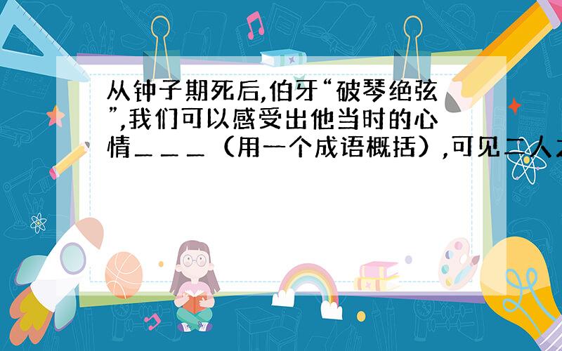 从钟子期死后,伯牙“破琴绝弦”,我们可以感受出他当时的心情＿＿＿（用一个成语概括）,可见二人之间的感情＿＿＿（用成语概括