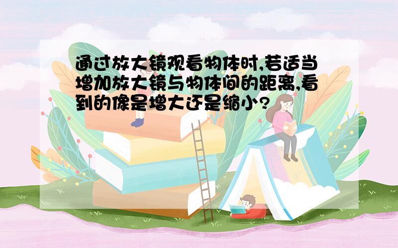 通过放大镜观看物体时,若适当增加放大镜与物体间的距离,看到的像是增大还是缩小?