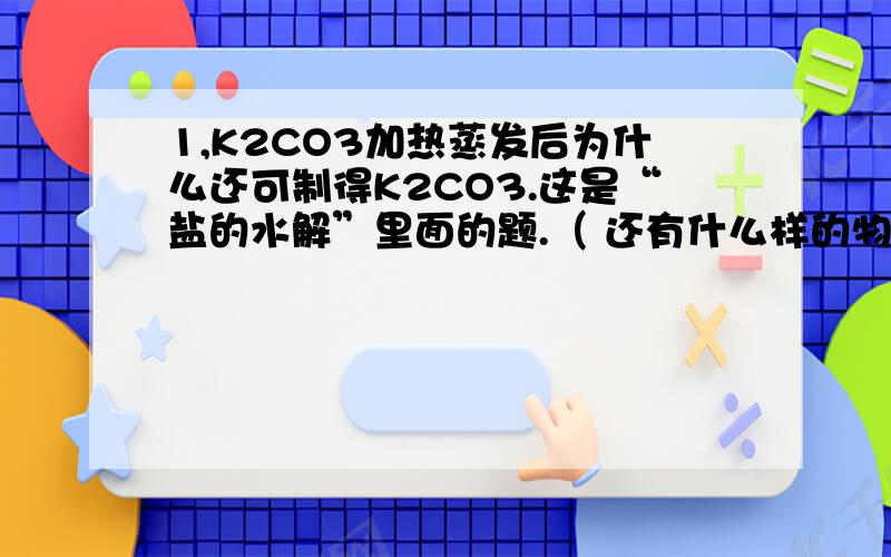 1,K2CO3加热蒸发后为什么还可制得K2CO3.这是“盐的水解”里面的题.（ 还有什么样的物质加热蒸发完就变成别的了.