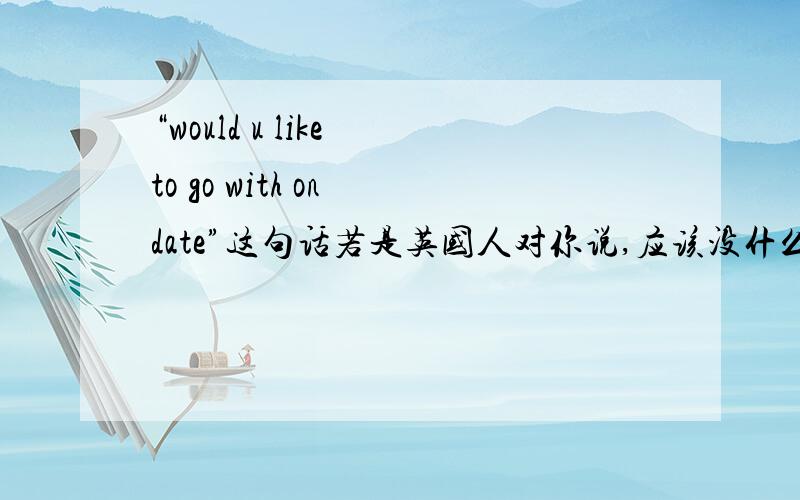 “would u like to go with on date”这句话若是英国人对你说,应该没什么特殊意思吧,应该怎样