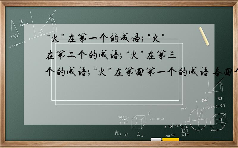 “火”在第一个的成语；“火”在第二个的成语；“火”在第三个的成语；“火”在第四第一个的成语 各四个