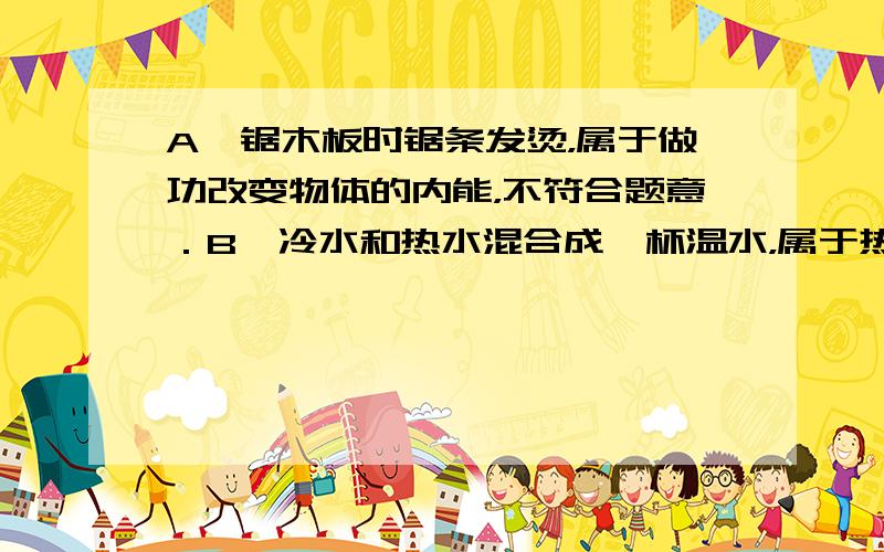 A、锯木板时锯条发烫，属于做功改变物体的内能，不符合题意．B、冷水和热水混合成一杯温水，属于热传递改变物体的内