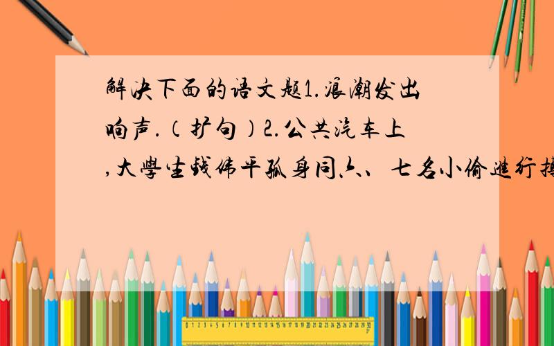 解决下面的语文题1.浪潮发出响声.（扩句）2.公共汽车上,大学生钱伟平孤身同六、七名小偷进行搏斗.请写出三个表现钱伟平精