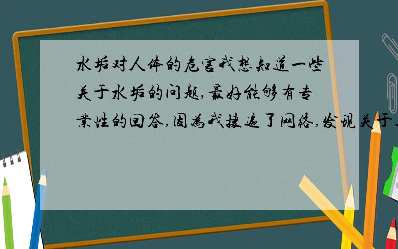 水垢对人体的危害我想知道一些关于水垢的问题,最好能够有专业性的回答,因为我搜遍了网络,发现关于这方面的内容很少,感激不尽