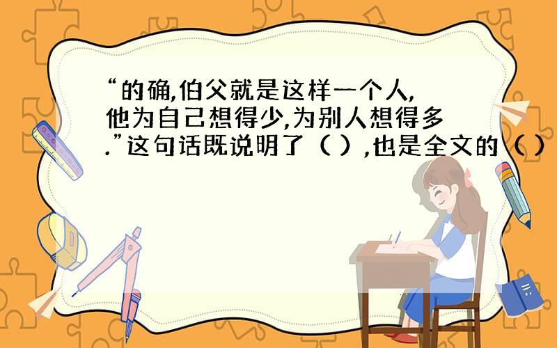 “的确,伯父就是这样一个人,他为自己想得少,为别人想得多.”这句话既说明了（ ）,也是全文的（ ）.急、