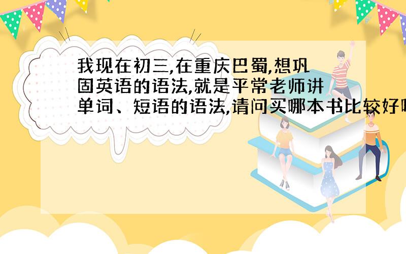 我现在初三,在重庆巴蜀,想巩固英语的语法,就是平常老师讲单词、短语的语法,请问买哪本书比较好呀