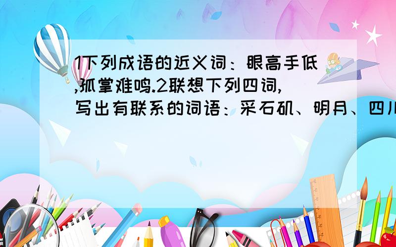 1下列成语的近义词：眼高手低,孤掌难鸣.2联想下列四词,写出有联系的词语：采石矶、明月、四川、青莲