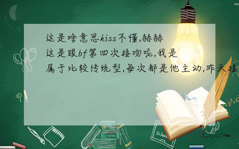 这是啥意思kiss不懂,赫赫这是跟bf第四次接吻呢,我是属于比较传统型,每次都是他主动,昨天接吻之后,我说了句：还要接吻