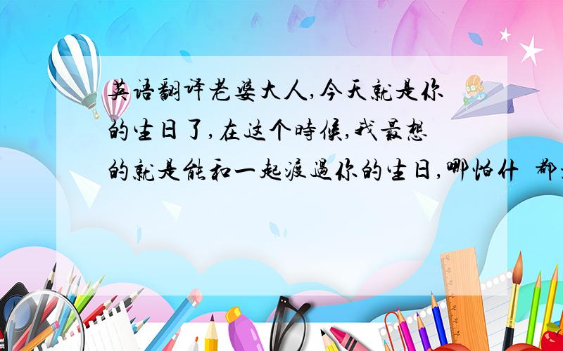 英语翻译老婆大人,今天就是你的生日了,在这个时候,我最想的就是能和一起渡过你的生日,哪怕什麼都没有,哪怕就是静静地和你在