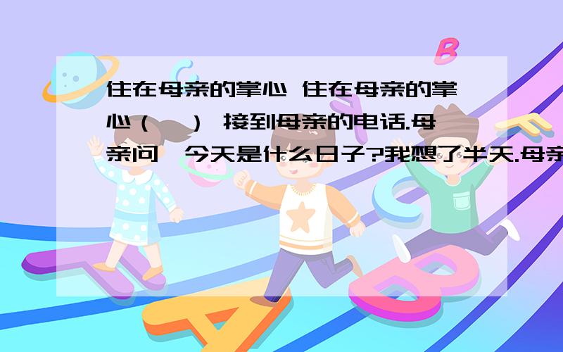 住在母亲的掌心 住在母亲的掌心（一） 接到母亲的电话.母亲问,今天是什么日子?我想了半天.母亲说,今天是你的生日啊.三十