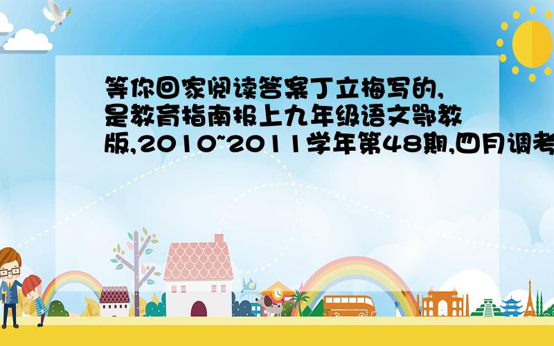 等你回家阅读答案丁立梅写的,是教育指南报上九年级语文鄂教版,2010~2011学年第48期,四月调考测试题(一)上的阅读