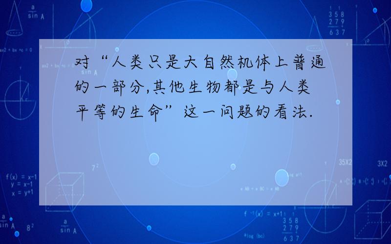 对“人类只是大自然机体上普通的一部分,其他生物都是与人类平等的生命”这一问题的看法.