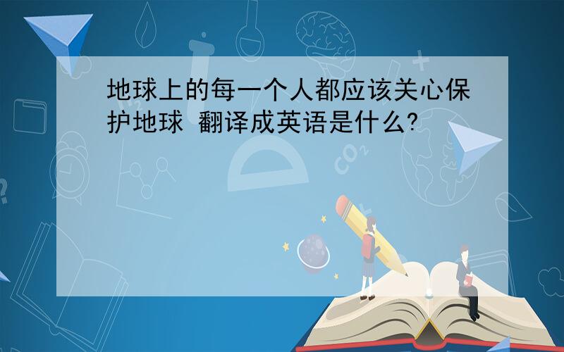 地球上的每一个人都应该关心保护地球 翻译成英语是什么?