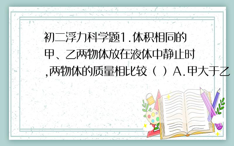 初二浮力科学题1.体积相同的甲、乙两物体放在液体中静止时,两物体的质量相比较（ ）A.甲大于乙 B,乙大于甲 C.甲乙相