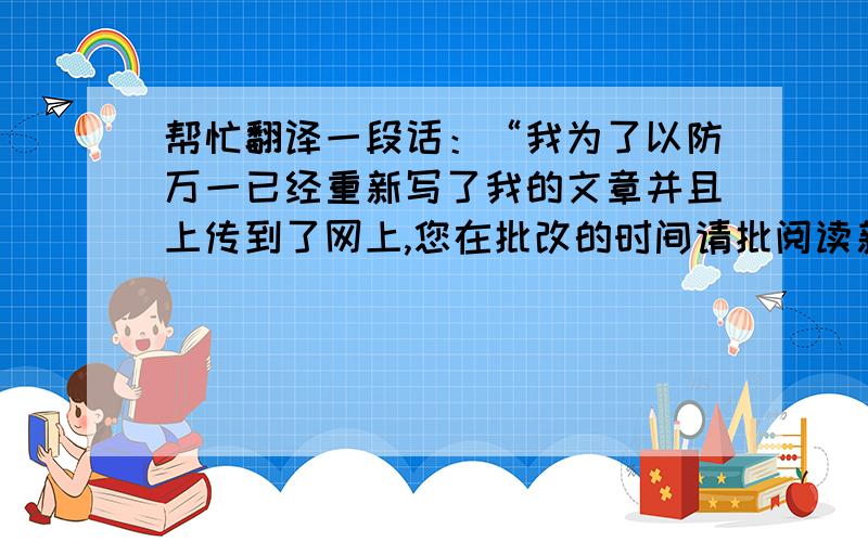 帮忙翻译一段话：“我为了以防万一已经重新写了我的文章并且上传到了网上,您在批改的时间请批阅读新的这一篇就好了,谢谢.”