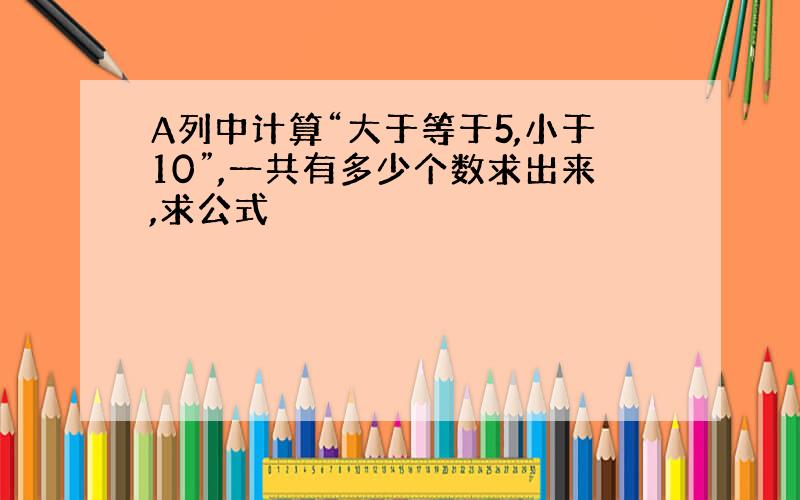 A列中计算“大于等于5,小于10”,一共有多少个数求出来,求公式