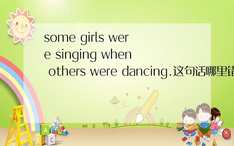 some girls were singing when others were dancing.这句话哪里错了