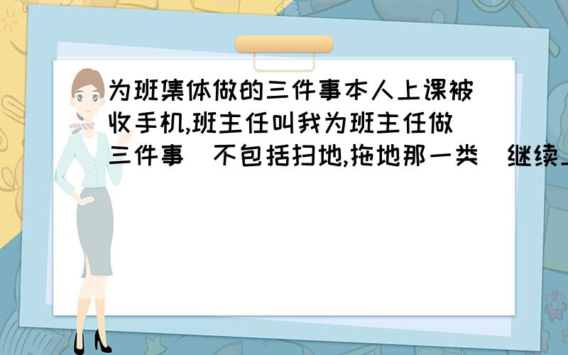 为班集体做的三件事本人上课被收手机,班主任叫我为班主任做三件事（不包括扫地,拖地那一类）继续上面问题,要很特别的.