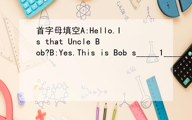 首字母填空A:Hello.Is that Uncle Bob?B:Yes.This is Bob s_____1____