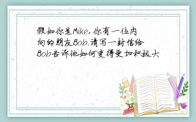 假如你是Mike,你有一位内向的朋友Bob.请写一封信给Bob告诉他如何变得更加积极大