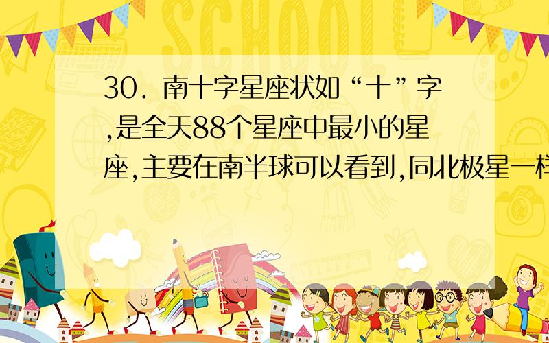 30．南十字星座状如“十”字,是全天88个星座中最小的星座,主要在南半球可以看到,同北极星一样可以指引方向.一些国家的国