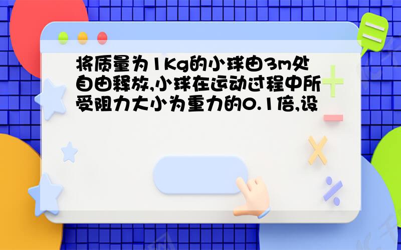 将质量为1Kg的小球由3m处自由释放,小球在运动过程中所受阻力大小为重力的0.1倍,设