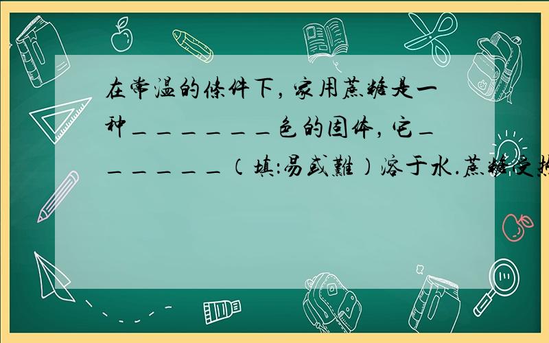 在常温的条件下，家用蔗糖是一种______色的固体，它______（填：易或难）溶于水．蔗糖受热变黑，发生了______