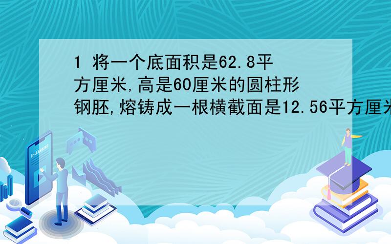 1 将一个底面积是62.8平方厘米,高是60厘米的圆柱形钢胚,熔铸成一根横截面是12.56平方厘米的圆柱形钢材,长是多少