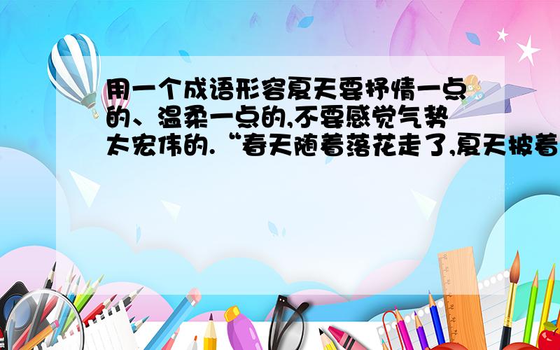 用一个成语形容夏天要抒情一点的、温柔一点的,不要感觉气势太宏伟的.“春天随着落花走了,夏天披着一身的绿叶儿、带着一丝俏皮