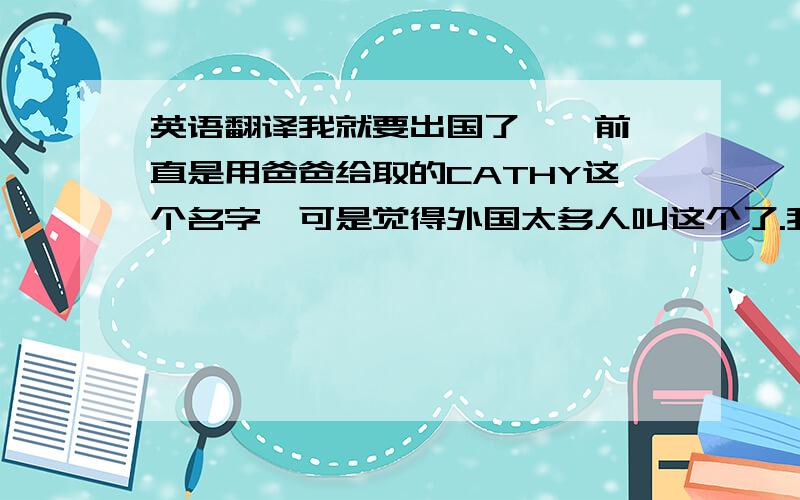 英语翻译我就要出国了,一前一直是用爸爸给取的CATHY这个名字,可是觉得外国太多人叫这个了.我的姓不用翻译了,下面直接给