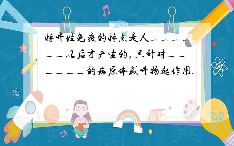 特异性免疫的特点是人______以后才产生的，只针对______的病原体或异物起作用．