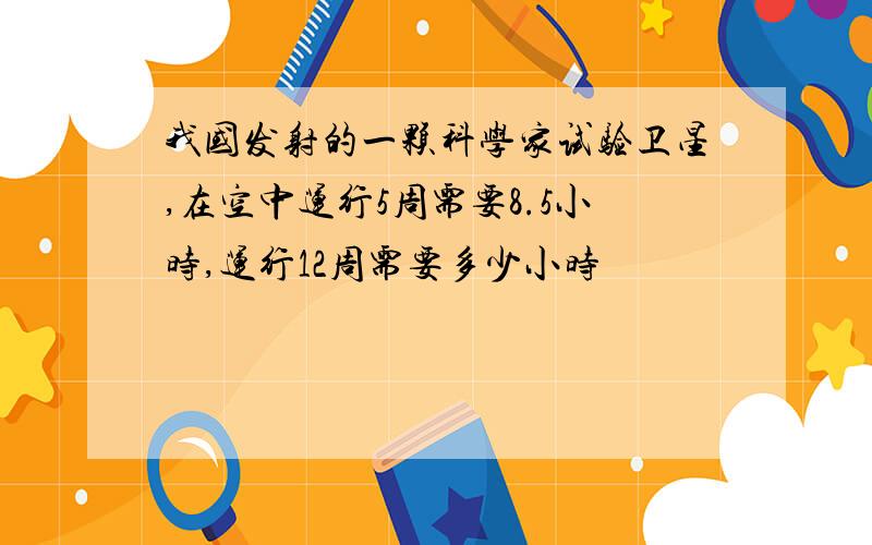 我国发射的一颗科学家试验卫星,在空中运行5周需要8.5小时,运行12周需要多少小时