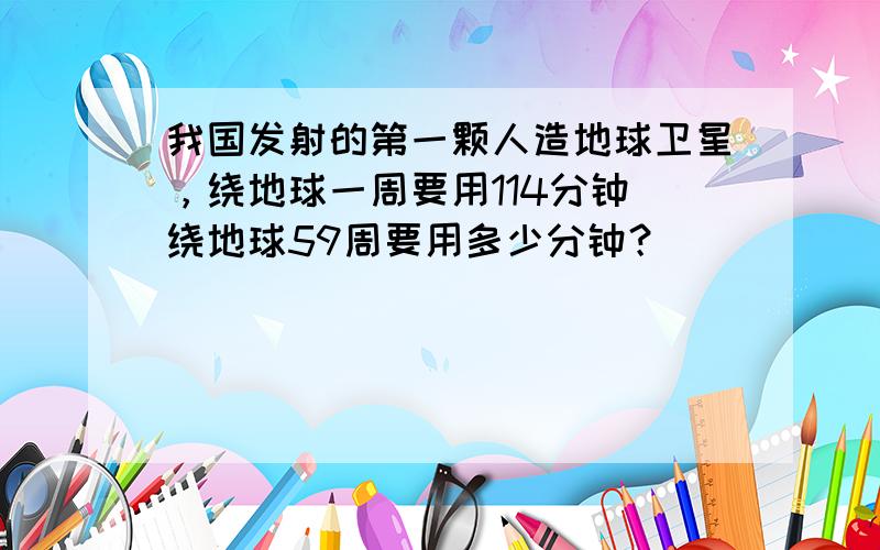 我国发射的第一颗人造地球卫星，绕地球一周要用114分钟．绕地球59周要用多少分钟？