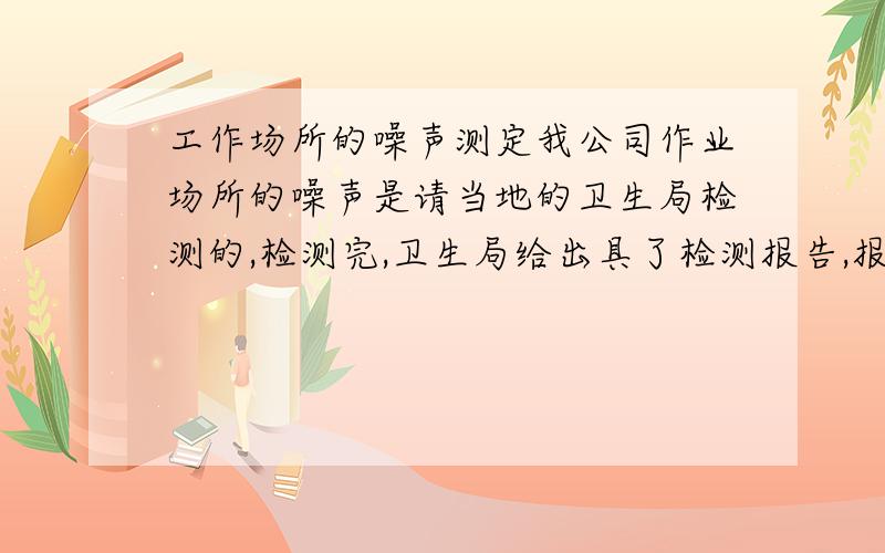 工作场所的噪声测定我公司作业场所的噪声是请当地的卫生局检测的,检测完,卫生局给出具了检测报告,报告里仅给出了哪些测定的测