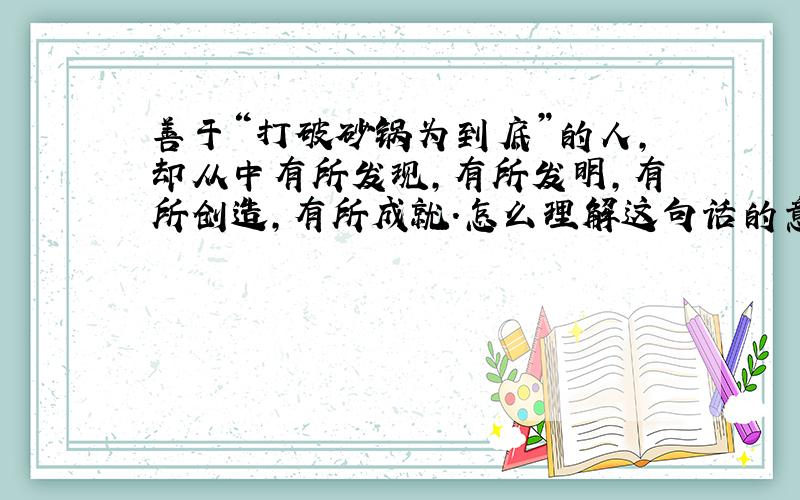 善于“打破砂锅为到底”的人,却从中有所发现,有所发明,有所创造,有所成就.怎么理解这句话的意思?我现场