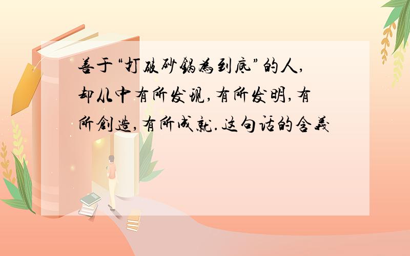 善于“打破砂锅为到底”的人,却从中有所发现,有所发明,有所创造,有所成就.这句话的含义