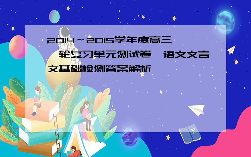 2014～2015学年度高三一轮复习单元测试卷一语文文言文基础检测答案解析