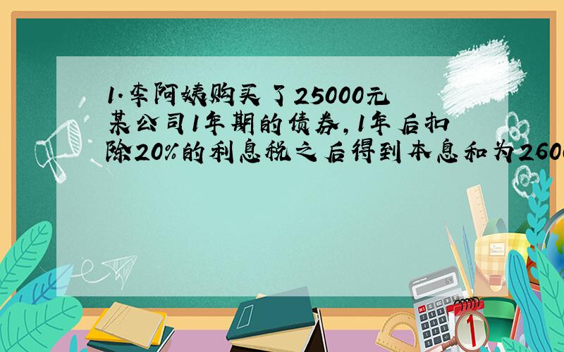 1.李阿姨购买了25000元某公司1年期的债券,1年后扣除20%的利息税之后得到本息和为26000元,这种债劵的年利率是