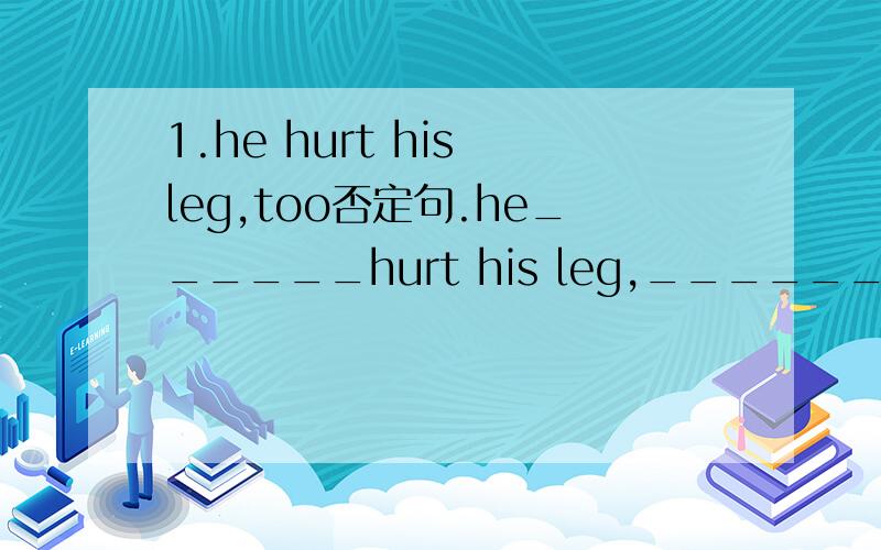 1.he hurt his leg,too否定句.he______hurt his leg,_______.