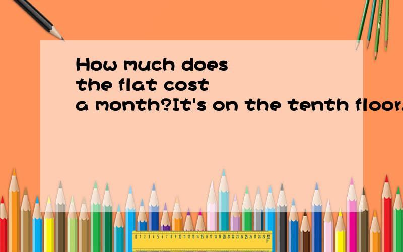 How much does the flat cost a month?It's on the tenth floor.