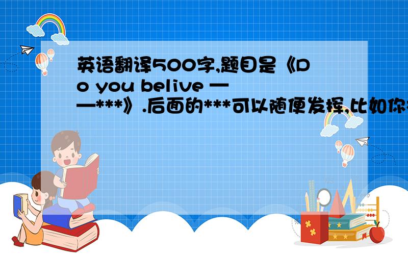 英语翻译500字,题目是《Do you belive ——***》.后面的***可以随便发挥,比如你相信天空是红色的吗?