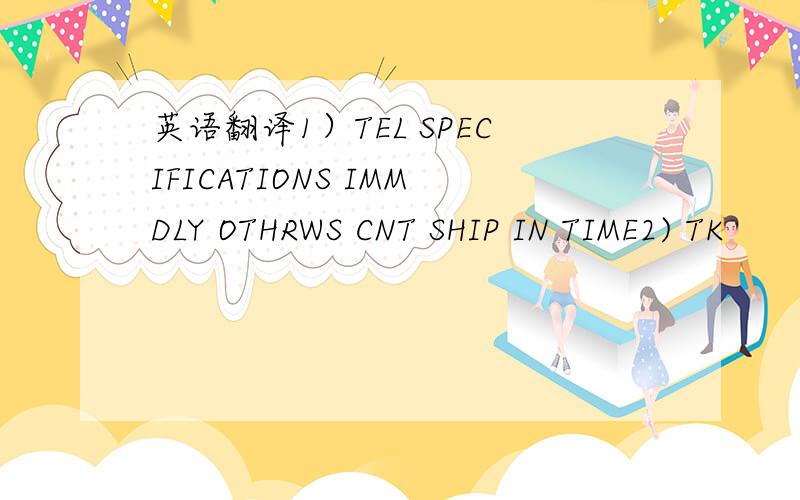 英语翻译1）TEL SPECIFICATIONS IMMDLY OTHRWS CNT SHIP IN TIME2) TK