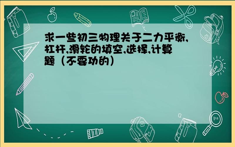 求一些初三物理关于二力平衡,杠杆,滑轮的填空,选择,计算题（不要功的）