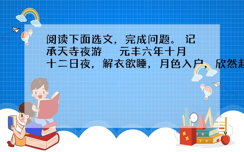 阅读下面选文，完成问题。 记承天寺夜游 　　元丰六年十月十二日夜，解衣欲睡，月色入户，欣然起行。念无与为乐者，遂至承天寺