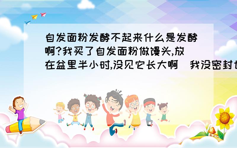 自发面粉发酵不起来什么是发酵啊?我买了自发面粉做馒头,放在盆里半小时,没见它长大啊（我没密封也没用温水,我还加了一点面粉