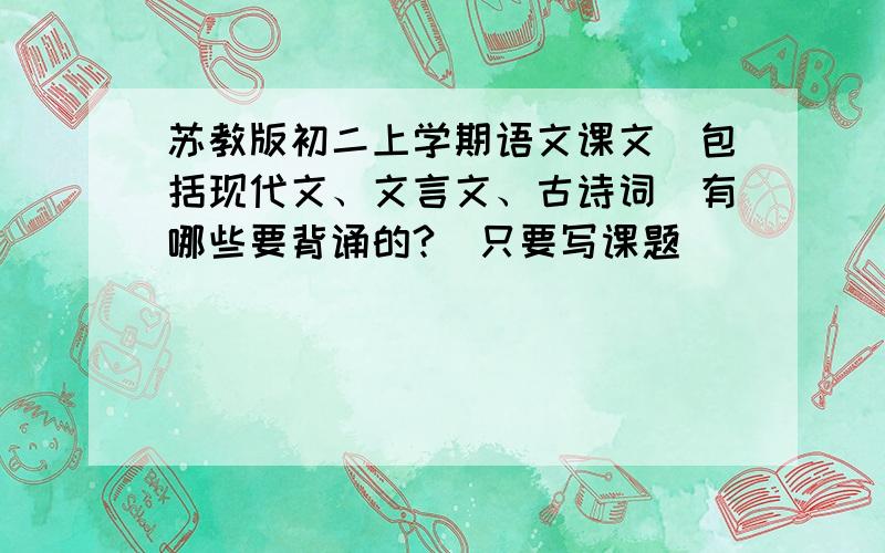 苏教版初二上学期语文课文（包括现代文、文言文、古诗词）有哪些要背诵的?（只要写课题）