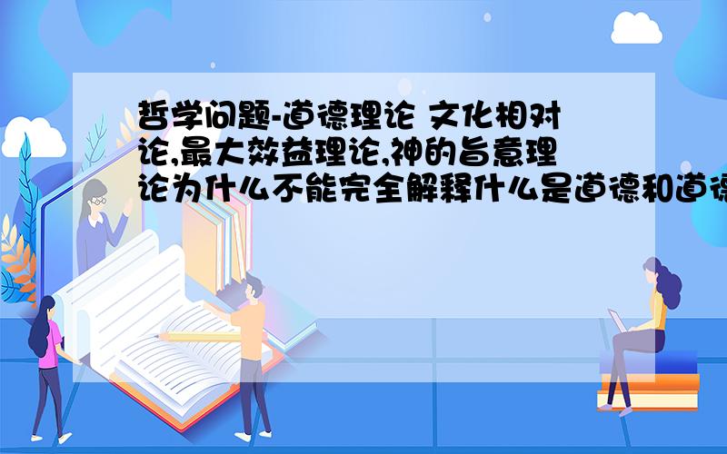 哲学问题-道德理论 文化相对论,最大效益理论,神的旨意理论为什么不能完全解释什么是道德和道德的标准